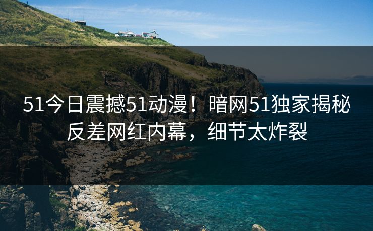 51今日震撼51动漫！暗网51独家揭秘反差网红内幕，细节太炸裂