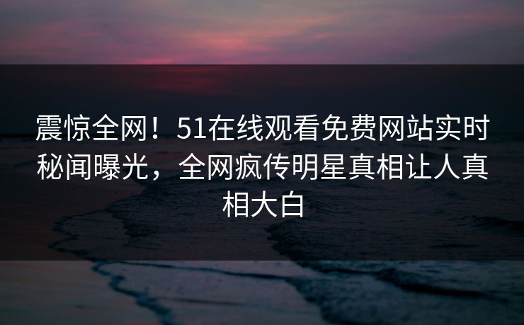 震惊全网！51在线观看免费网站实时秘闻曝光，全网疯传明星真相让人真相大白