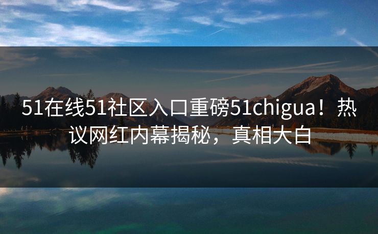 51在线51社区入口重磅51chigua！热议网红内幕揭秘，真相大白