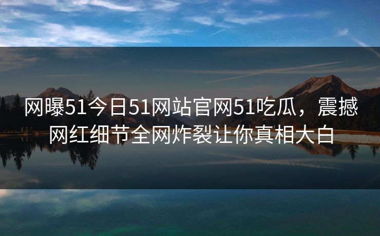 网曝51今日51网站官网51吃瓜，震撼网红细节全网炸裂让你真相大白