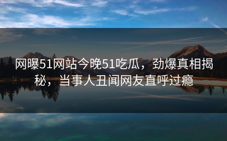 网曝51网站今晚51吃瓜，劲爆真相揭秘，当事人丑闻网友直呼过瘾  第1张