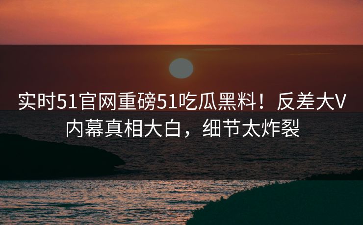 实时51官网重磅51吃瓜黑料！反差大V内幕真相大白，细节太炸裂