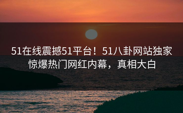 51在线震撼51平台！51八卦网站独家惊爆热门网红内幕，真相大白  第1张