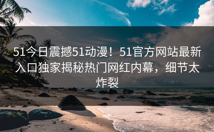 51今日震撼51动漫！51官方网站最新入口独家揭秘热门网红内幕，细节太炸裂