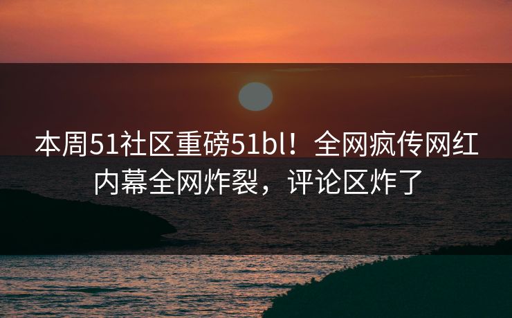 本周51社区重磅51bl！全网疯传网红内幕全网炸裂，评论区炸了  第1张