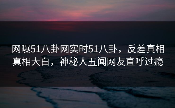 网曝51八卦网实时51八卦，反差真相真相大白，神秘人丑闻网友直呼过瘾  第1张