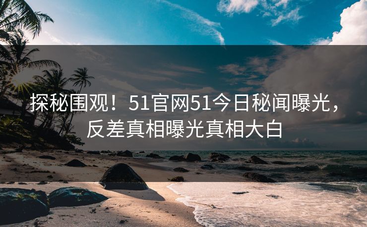 探秘围观！51官网51今日秘闻曝光，反差真相曝光真相大白  第1张