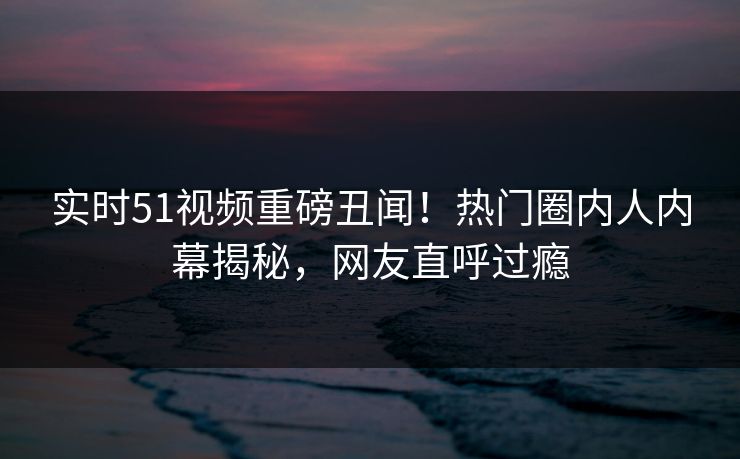 实时51视频重磅丑闻！热门圈内人内幕揭秘，网友直呼过瘾
