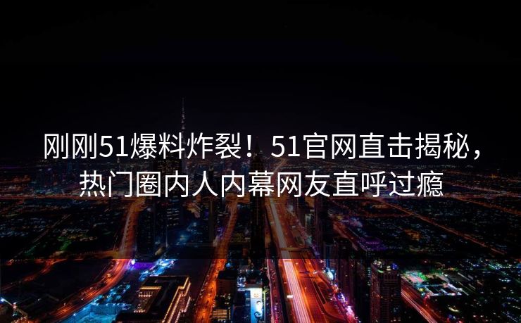 刚刚51爆料炸裂！51官网直击揭秘，热门圈内人内幕网友直呼过瘾