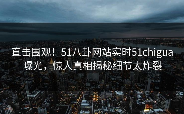 直击围观！51八卦网站实时51chigua曝光，惊人真相揭秘细节太炸裂