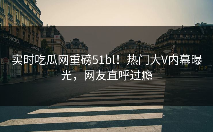 实时吃瓜网重磅51bl！热门大V内幕曝光，网友直呼过瘾