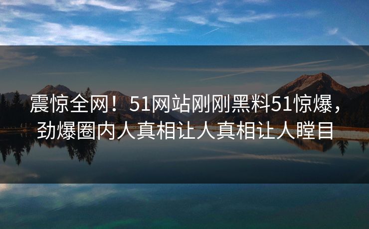 震惊全网！51网站刚刚黑料51惊爆，劲爆圈内人真相让人真相让人瞠目
