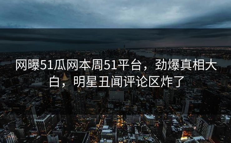 网曝51瓜网本周51平台，劲爆真相大白，明星丑闻评论区炸了