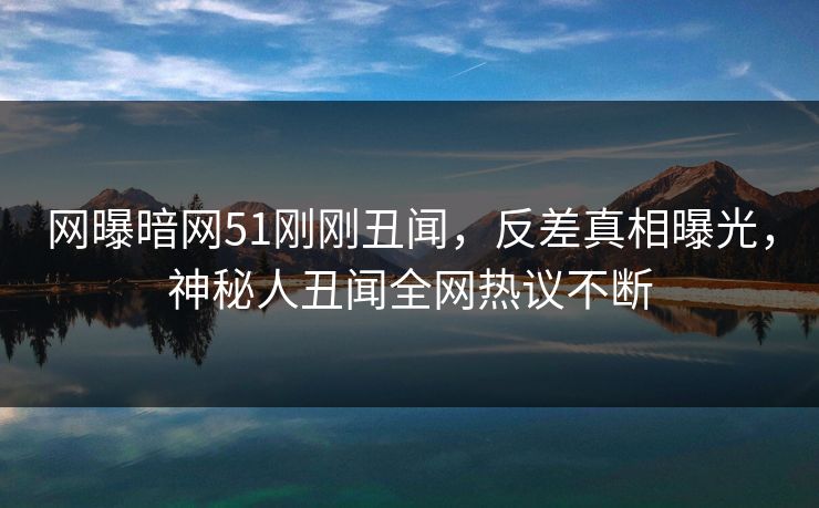 网曝暗网51刚刚丑闻，反差真相曝光，神秘人丑闻全网热议不断