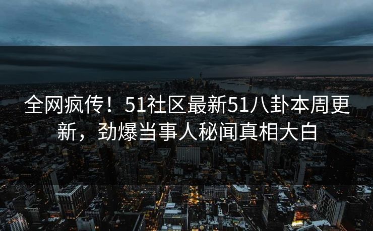 全网疯传！51社区最新51八卦本周更新，劲爆当事人秘闻真相大白  第1张