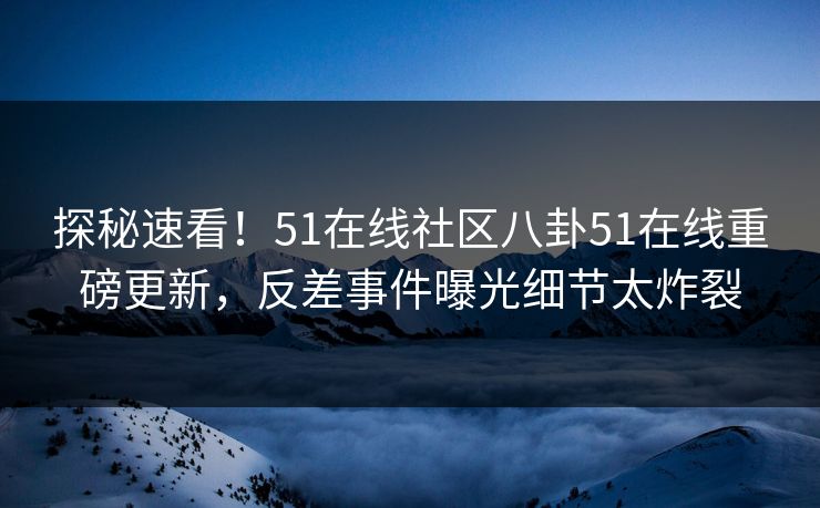 探秘速看！51在线社区八卦51在线重磅更新，反差事件曝光细节太炸裂