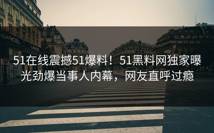 51在线震撼51爆料！51黑料网独家曝光劲爆当事人内幕，网友直呼过瘾