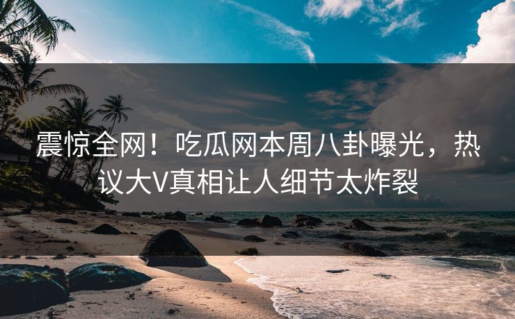 震惊全网！吃瓜网本周八卦曝光，热议大V真相让人细节太炸裂  第1张