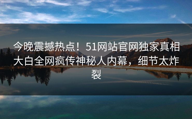 今晚震撼热点！51网站官网独家真相大白全网疯传神秘人内幕，细节太炸裂