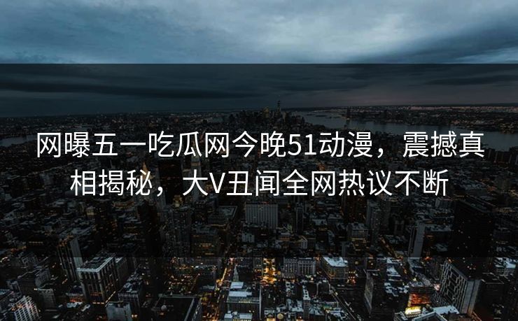 网曝五一吃瓜网今晚51动漫，震撼真相揭秘，大V丑闻全网热议不断