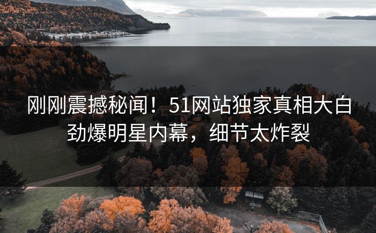 刚刚震撼秘闻！51网站独家真相大白劲爆明星内幕，细节太炸裂