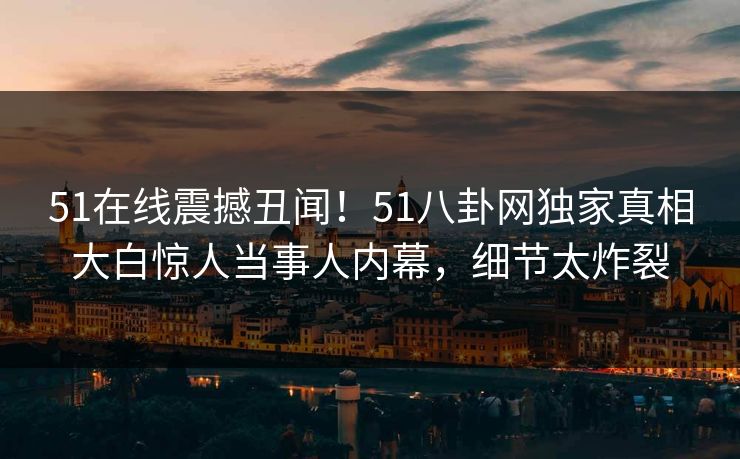51在线震撼丑闻！51八卦网独家真相大白惊人当事人内幕，细节太炸裂