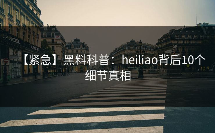 【紧急】黑料科普：heiliao背后10个细节真相