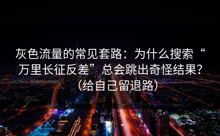 灰色流量的常见套路：为什么搜索“万里长征反差”总会跳出奇怪结果？（给自己留退路）