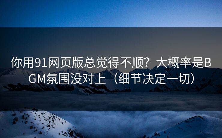 你用91网页版总觉得不顺？大概率是BGM氛围没对上（细节决定一切）
