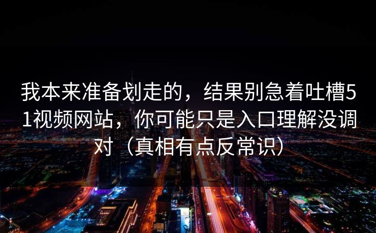 我本来准备划走的，结果别急着吐槽51视频网站，你可能只是入口理解没调对（真相有点反常识）  第1张