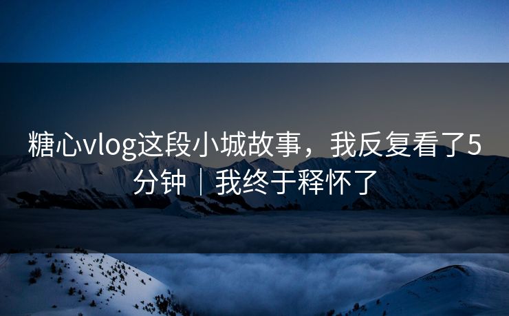 糖心vlog这段小城故事，我反复看了5分钟｜我终于释怀了