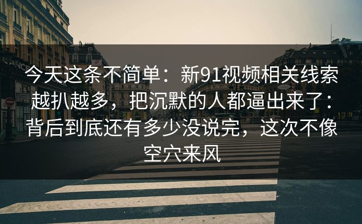 今天这条不简单：新91视频相关线索越扒越多，把沉默的人都逼出来了：背后到底还有多少没说完，这次不像空穴来风