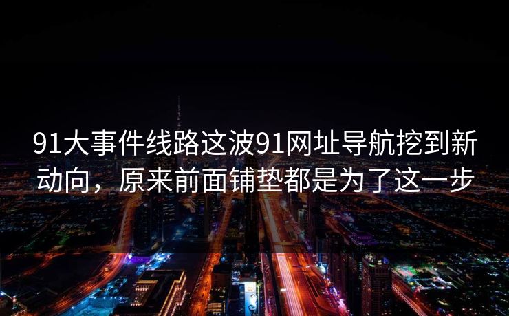 91大事件线路这波91网址导航挖到新动向，原来前面铺垫都是为了这一步