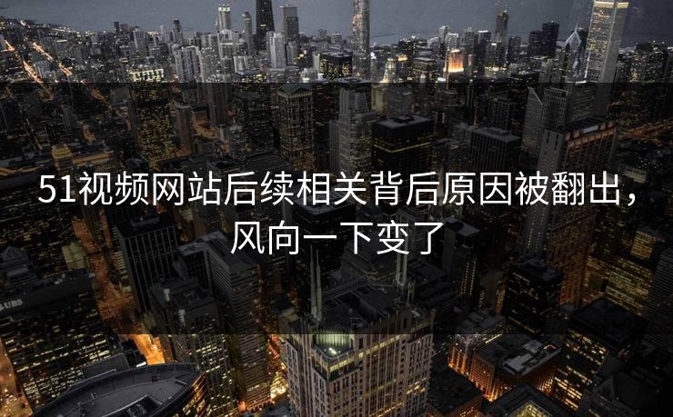 51视频网站后续相关背后原因被翻出，风向一下变了