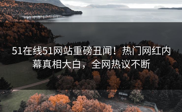 51在线51网站重磅丑闻！热门网红内幕真相大白，全网热议不断